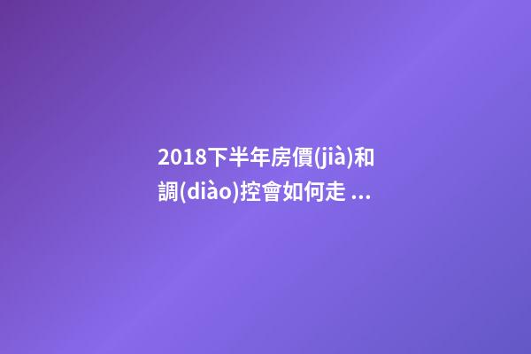 2018下半年房價(jià)和調(diào)控會如何走？這四點(diǎn)講明白！